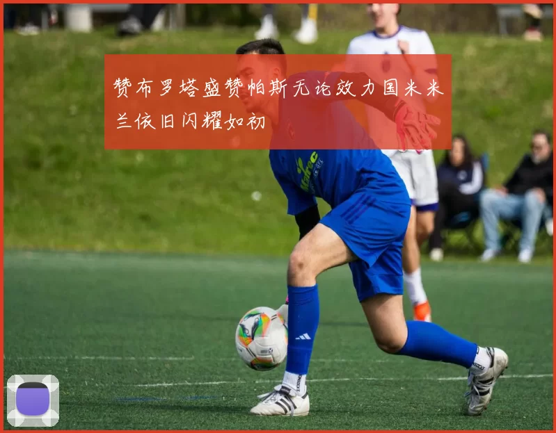 赞布罗塔盛赞帕斯无论效力国米米兰依旧闪耀如初