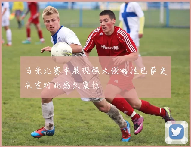 马竞比赛中展现强大侵略性巴萨更衣室对此感到震惊