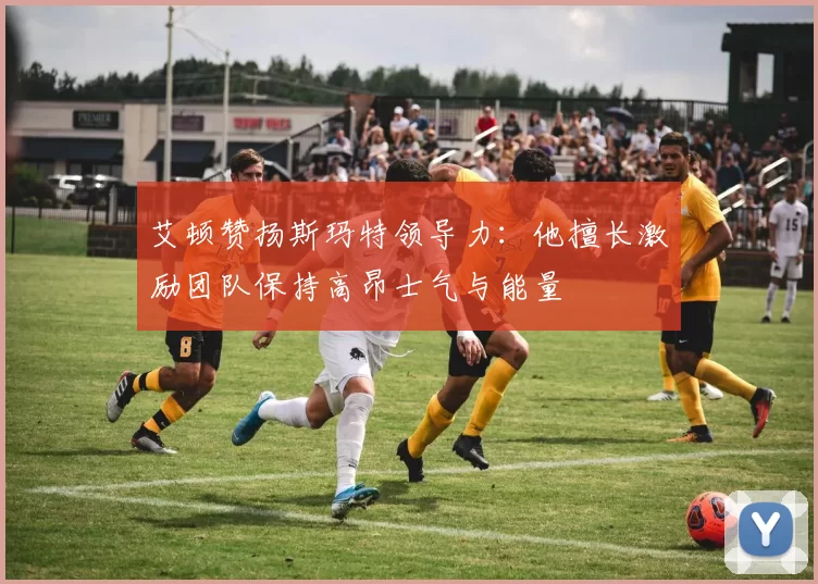 艾顿赞扬斯玛特领导力：他擅长激励团队保持高昂士气与能量
