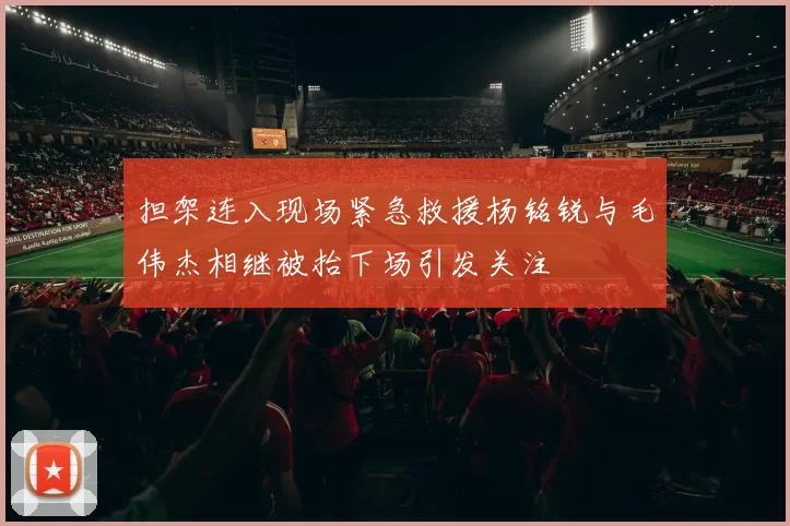 担架连入现场紧急救援杨铭锐与毛伟杰相继被抬下场引发关注