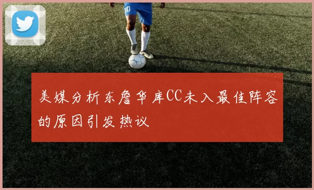 美媒分析东詹华库CC未入最佳阵容的原因引发热议