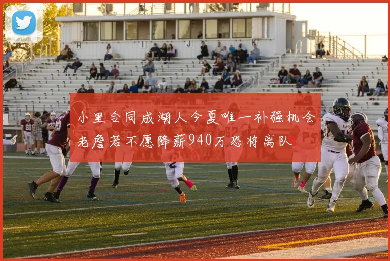 小里合同成湖人今夏唯一补强机会老詹若不愿降薪940万恐将离队