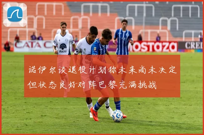 诺伊尔谈退役计划称未来尚未决定但状态良好对阵巴黎充满挑战