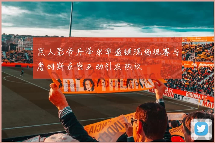 黑人影帝丹泽尔华盛顿现场观赛与詹姆斯亲密互动引发热议