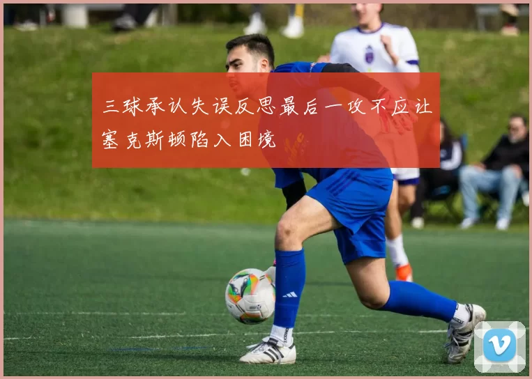 三球承认失误反思最后一攻不应让塞克斯顿陷入困境