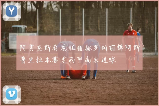 阿贾克斯有意租借赫罗纳前锋阿斯普里拉本赛季西甲尚未进球