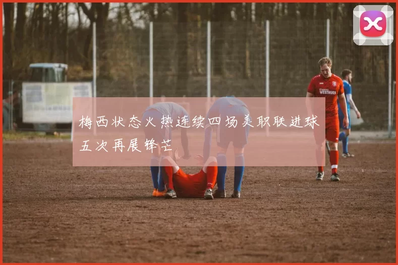 梅西状态火热连续四场美职联进球五次再展锋芒
