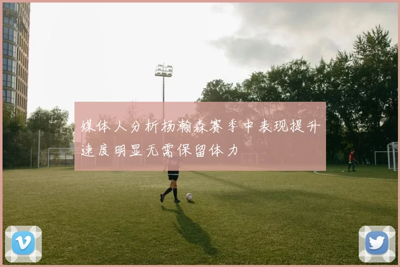 媒体人分析杨瀚森赛季中表现提升速度明显无需保留体力