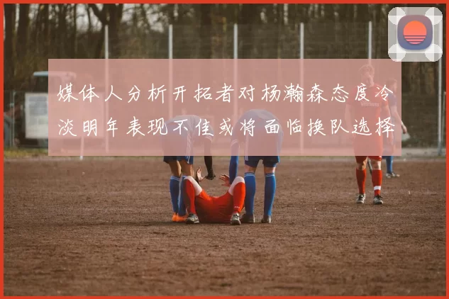 媒体人分析开拓者对杨瀚森态度冷淡明年表现不佳或将面临换队选择