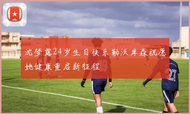 沈梦露24岁生日快乐勒沃库森祝愿她健康重启新征程