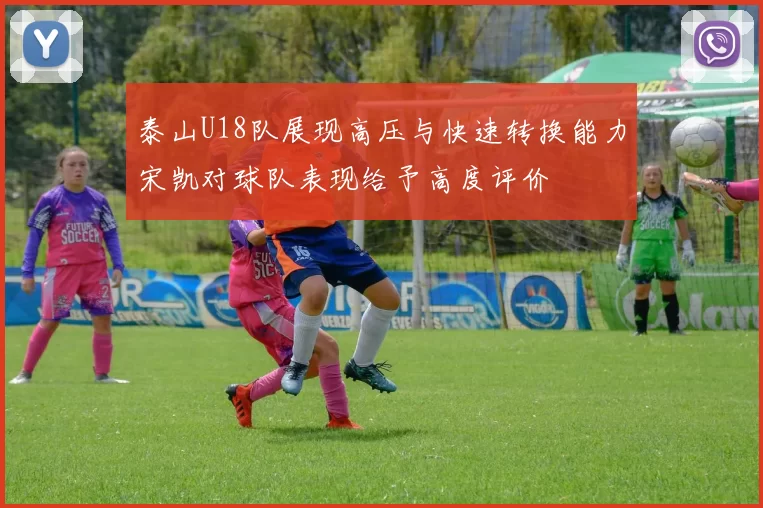 泰山U18队展现高压与快速转换能力宋凯对球队表现给予高度评价