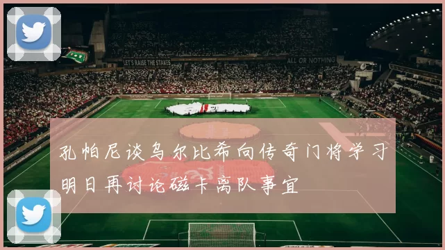 孔帕尼谈乌尔比希向传奇门将学习明日再讨论磁卡离队事宜